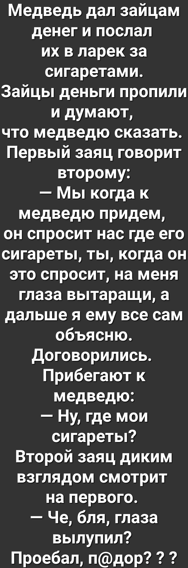 Медведь дал зайцам денег и послал их в ларек за сигаретами Зайцы деньги пропили и думают что медведю сказать Первый заяц говорит второму Мы когда к медведю придем он спросит нас где его сигареты ты когда он это спросит на меня глаза вытаращи а дальше я ему все сам объясню Договорились Прибегают к медведю Ну где мои сигареты Второй заяц диким взглядом смотрит на первого Че бля глаза вылупил Проебал