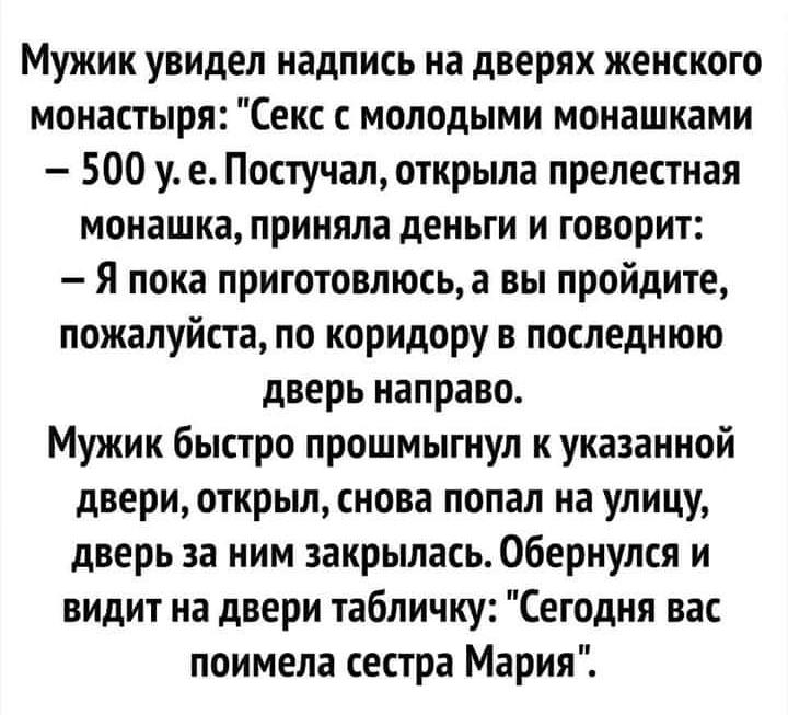 Мужик увидел надпись на дверях женского монастыря Секс с молодыми монашками 500 у е Постучал открыла прелестная монашка приняла деньги и говорит Я пока приготовлюсьа вы пройдите пожалуйста по коридору в последнюю дверь направо Мужик быстро прошмыгнул к указанной двери открыл снова попал на улицу дверь за ним закрылась Обернулся и видит на двери табличку Сегодня вас поимела сестра Мария