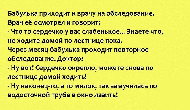 Бабулька приходит к врачу на обследование Врач её осмотрел и говорит Что то сердечко у вас слабенькое Знаете что не ходите домой по лестнице пока Через месяц бабулька проходит повторное обследование доктор Ну вот Сердечко окрепло можете снова по лестнице домой ходить Ну наконец то а то милок так замучилась по водосточной трубе в окно лазить