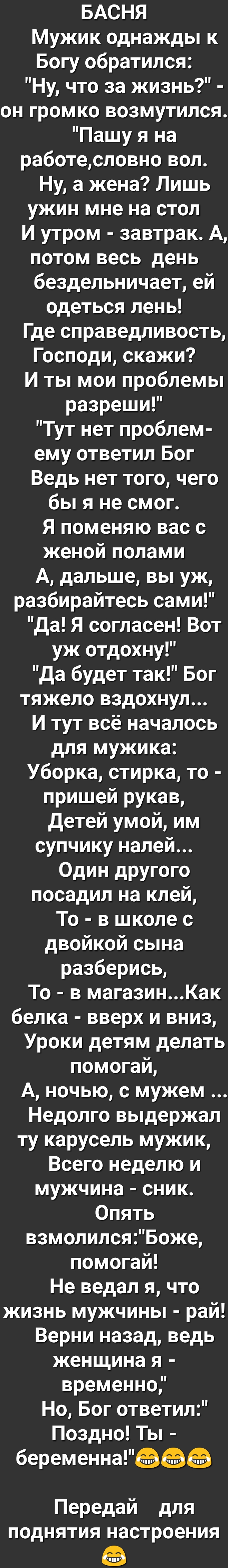 БАСНЯ Мужик однажды к Богу обратился Ну что за жизнь он громко возмутился Пашу я на работесловно вол Ну а жена Лишь ужин мне на стол И утром завтрак А потом весь день бездельничает ей одеться лень Где справедливость Господи скажи И ты мои проблемы разреши Тут нет проблем ему ответил Бог Ведь нет того чего бы я не смог Я поменяю вас с женой полами А дальше вы уж разбирайтесь сами Да Я согласен Вот 