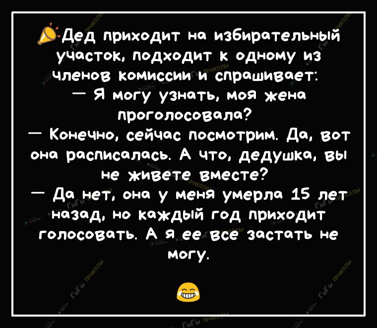 3дед приходит на избирательный участок подходит к одному из членов комиссии и спрашивает Я могу узнать моя жена проголосовало Конечно сейчос посмотрим да вот оно расписалась А что дедушке вы не живете вместе Да нет она у меня умерла 15 лет назад но каждый год приходит голосовать А я ее все застать не могу