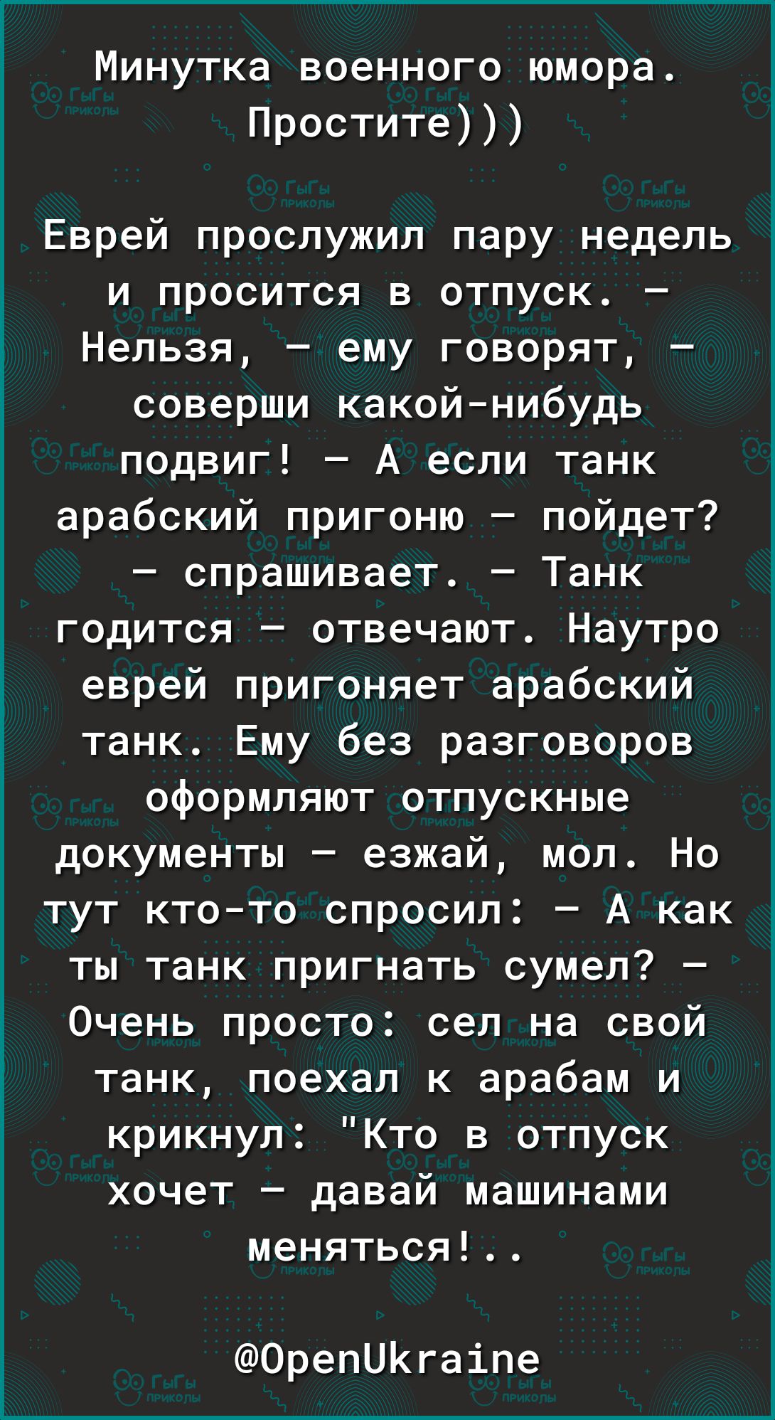 Минутка военного юмора Простите Еврей прослужил пару недель и просится в отпуск Нельзя ему говорят соверши какойнибудь подвиг А если танк арабский пригоню пойдет спрашивает Танк годится отвечают Наутро еврей пригоняет арабский танк Ему без разговоров оформляют отпускные документы езжай мол Но тут ктото спросил А как ты танк пригнать сумел Очень просто сел на свой танк поехал к арабам и крикнул Кто