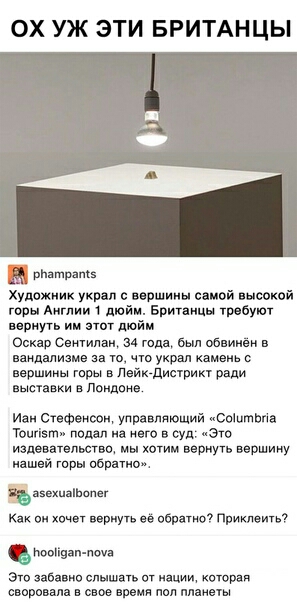 ОХ УЖ ЭТИ БРИТАНЦЫ рпатратз Художник украл вершины самой высокой горы Англии 1 дюйм Британцы требуют веришь ии этот дюйм Оскар Сеитилаж 34 года был обвинён в вандализме за то что украл камень с вершины горы в Лэйк дистрикт ради выставки в Лондоне Иан Стефенсон управляющий Соіитвгів Тоцгізт подал на него в суд Это издевательство мы хотим вернпь вершину нашей горы обратно аеехиаіЬопег Как он хочет в