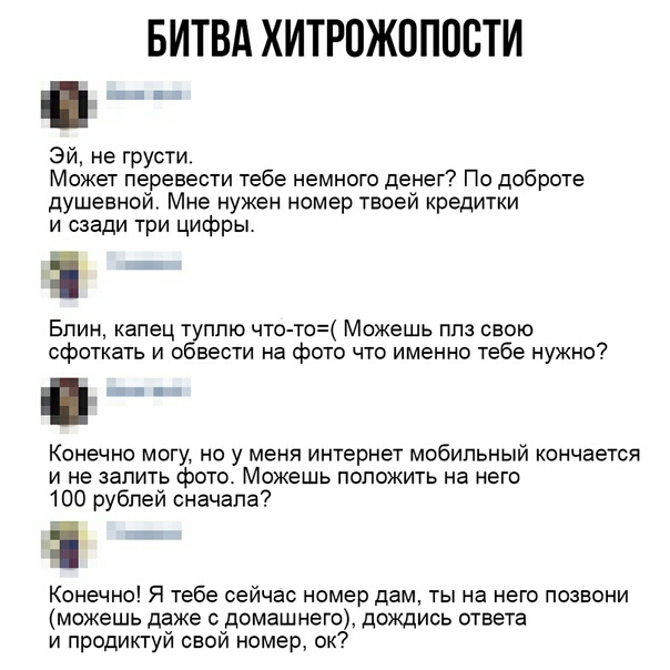 БИТВА ХИТРОЖППОВТИ Эй не грусти Может перевести тебе немного денег По доброте душевной Мне нужен номер твоей кредитки и сзади три цифры Блин капец туплю что то Можешь ппз свою сфоткать и обвести на фото что именно тебе нужно Конечно могу но у меня интернет мобильный кончается и не запить фото Можешь положить на него 100 рублей сначала Конечно Я тебе сейчас номер дам ты на него позвони можешь даже 
