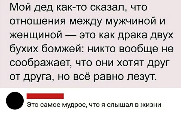 Мой дед как то сказал что отношения между мужчиной и женщиной это как драка двух бухих бомжей никто вообще не соображает что они хотят друг от друга но всё равно лезут ЭТО самое мудрое ЧТО Я СПЫШЗЛ В ЖИЗНИ