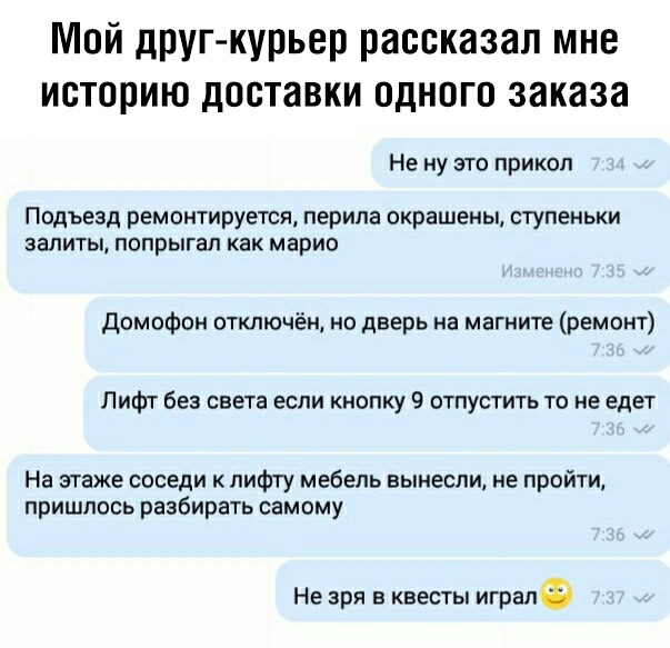 Мой дрУГ курьер рассказал мне историю доставки одного заказа Не ну это прикол Подъезд ремонтируется перила окрашены ступеньки залиты попрыгал как марио Домофон отключён но дверь на магните ремонт Лифт без света если кнопку 9 отпустить то не едет На этаже соседи к пифту мебель вынесли не пройти пришлось разбирать самому Не зря в квесты игралф