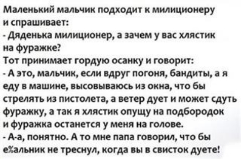 Маленький малшик подходит к милиционеру и спрашивает Аиденька милиционер і зачем у вас хлястик на фуражке Тот принимает гордую осанку и говорит А это мальчик если вдруг погоня бандиты а я еду в машине псов питон из окна что бы стрелять из пистолета ветер дует и может Ауть фуражку а так и мистик впущу на подбородок и Фуражка останется у меня на голове А а понятно А то мне папа говорил что бы еХальн