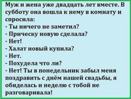 Муж и жена уже двадцать лет вместе В субботу она пошла к нему в комнату и спросила Ты ничего не эамегил Прическу новую сделала Нет Халат новый купила Нет Похудела что ли Нет Ты в понедельник забыл меня поздравить с днём нашей свадьбы и обиделась и неделю стобой не разговаривала