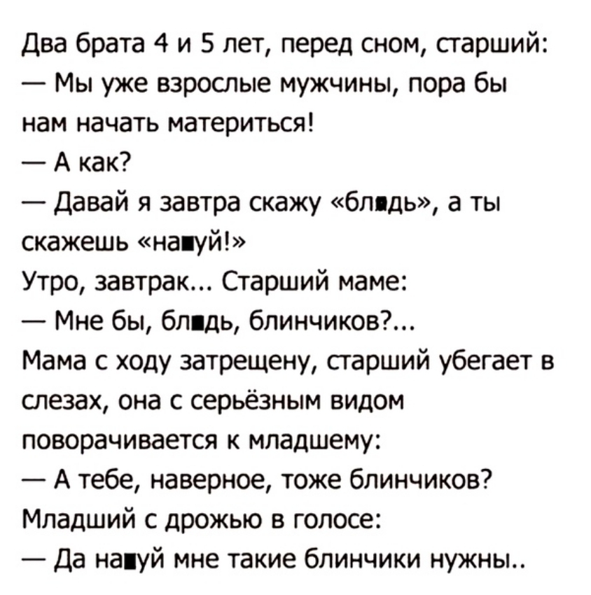 Два брата 4 и 5 лет перед сном старший Мы уже взрослые мужчины пора бы нам начать материться _Аип Давай я завтра скажу блядь а ты скажешь на уй Утро завтрак Старший маме Мне бы блядь блинчиков Мама с ходу затрещену старший убегает в слезах она с серьёзным видом поворачивается к младшему А тебе наверное тоже блинчиков Младший с дрожью в голосе Да напуй мне такие блинчики нужны
