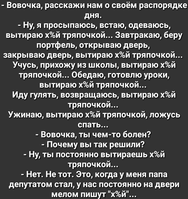 Вовочка расскажи нам о своём распорядке дня Ну я просыпаюсь встаю одеваюсь вытираю хй тряпочкой 3автракаю беру портфель открываю дверь закрываю дверь вытираю хй тряпочкой Учусь прихожу из школы вытираю хй тряпочкой Обедаю готовлю уроки вытираю хй тряпочкой Иду гулять возвращаюсь вытираю хй тряпочкой Ужинаю вытираю хй тряпочкой ложусь спать Вовочка ты чем то болен Почему вы так решили Ну ты постоян