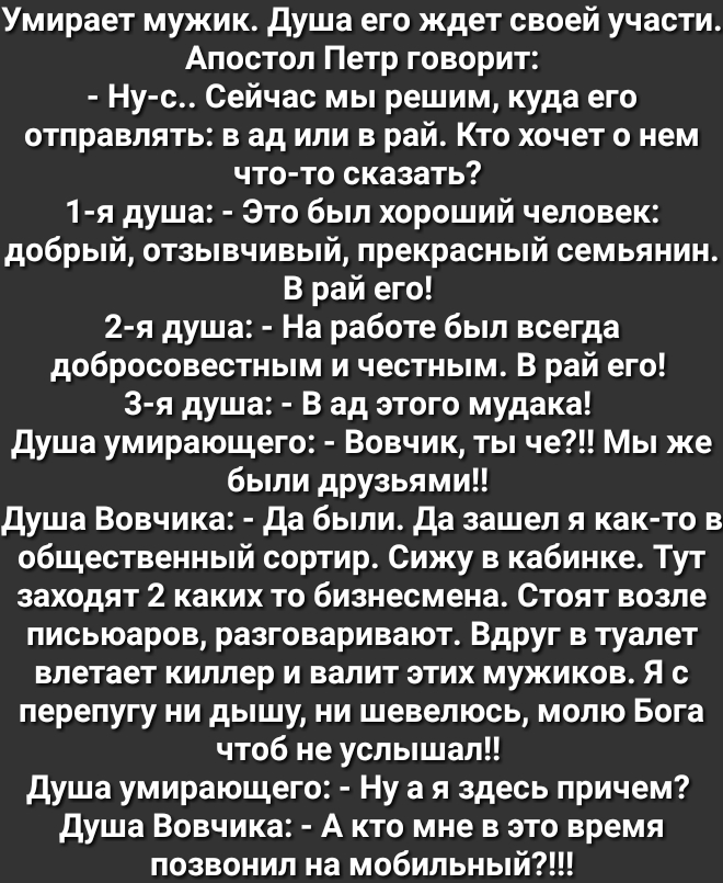 Умирает мужик душа его ждет своей участи Апостол Петр говорит Ну с Сейчас мы решим куда его отправлять в ад или в рай Кто хочет о нем что то сказать 1 я душа Это был хороший человек добрый отзывчивый прекрасный семьянин В рай его 2 я душа На работе был всегда добросовестным и честным В рай его 3 я душа В ад этого мудака душа умирающего Вовчик ты че Мы же были друзьями душа Вовчика да были да зашел