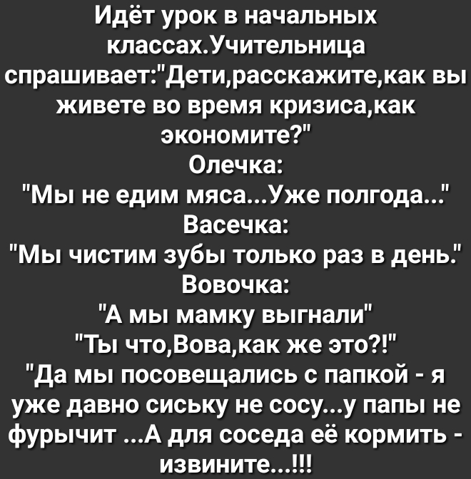 Идёт урок в начальных классахУчительница спрашиваетДетирасскажитекак вы живете во время кризисакак экономите Олечка Мы не едим мясаУже полгода Васечка Мы чистим зубы только раз в день Вовочка А мы мамку выгнали Ты чтоВовакак же это Да мы посовещались с папкой я уже давно сиську не сосуу папы не фурычит А для соседа её кормить извините
