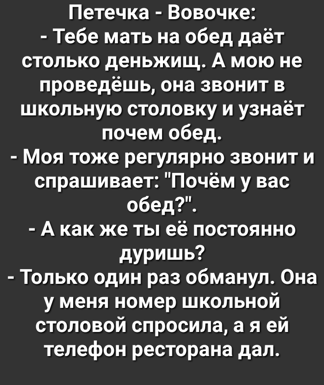 Петечка Вовочке Тебе мать на обед даёт столько деньжищ А мою не проведёшь она звонит в школьную столовку и узнаёт почем обед Моя тоже регулярно звонит и спрашивает Почём у вас обед А как же ты её постоянно дуришь Только один раз обманул Она у меня номер школьной столовой спросила а я ей телефон ресторана дал