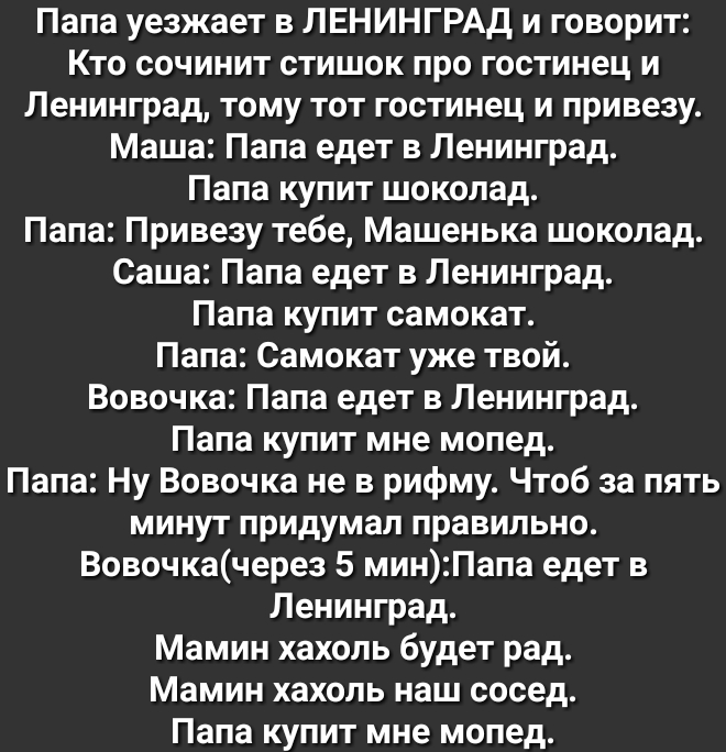 Папа уезжает в ЛЕНИНГРАД и говорит Кто сочинит стишок про гостинец и Ленинград тому тот гостинец и привезу Маша Папа едет в Ленинград Папа купит шоколад Папа Привезу тебе Машенька шоколад Саша Папа едет в Ленинград Папа купит самокат Папа Самокат уже твой Вовочка Папа едет в Ленинград Папа купит мне мопед Папа Ну Вовочка не в рифму Чтоб за пять минут придумал правильно Вовочкачерез 5 минПапа едет 