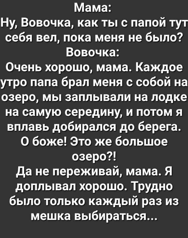 Мама Ну Вовочка как ты с папой тут себя вел пока меня не было Вовочка Очень хорошо мама Каждое утро папа брал меня с собой на озеро мы заплывали на лодке на самую середину и потом я вплавь добирался до берега О боже Это же большое озеро да не переживай мама Я доплывал хорошо Трудно было только каждый раз из мешка выбираться