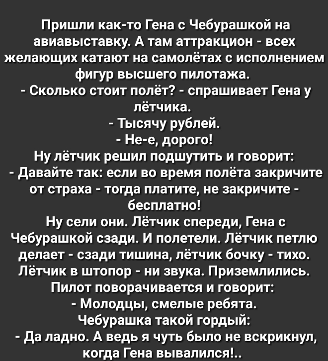 Пришли как то Гена с Чебурашкой на авиавыставку А там аттракцион всех желающих катают на самолётах с исполнением фигур высшего пилотажа Сколько стоит полёт спрашивает Гена у лётчика Тысячу рублей Не е дорого Ну лётчик решил подшутить и говорит давайте так если во время полёта закричите от страха тогда платите не закричите бесплатно Ну сели они Лётчик спереди Гена с Чебурашкой сзади И полетели Лётч