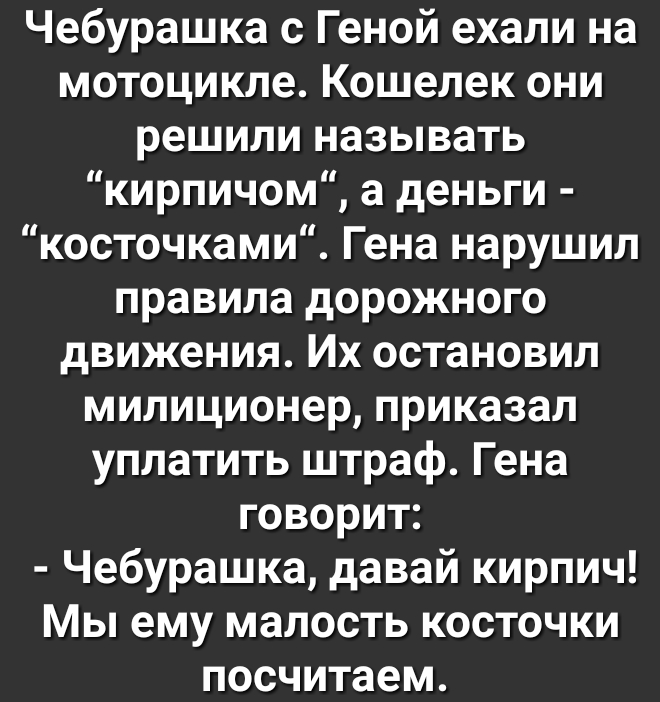 Чебурашка с Геной ехали на мотоцикле Кошелек они решили называть кирпичом а деньги косточками Гена нарушил правила дорожного движения Их остановил милиционер приказал уплатить штраф Гена говорит Чебурашка давай кирпич Мы ему малость косточки посчитаем