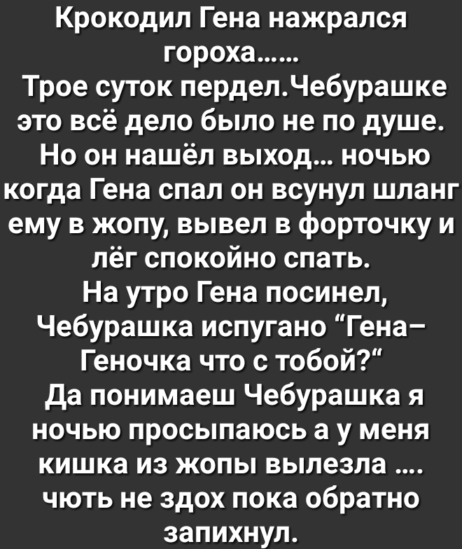Крокодил Гена нажрался гороха Трое суток перделЧебураш ке это всё дело было не по душе Но он нашёл выход ночью когда Гена спал он всунул шланг ему в жопу вывел в форточку и лёг спокойно спать На утро Гена посинел Чебурашка испугано Гена Геночка что с тобой да понимаеш Чебурашка я ночью просыпаюсь а у меня кишка из жопы вылезла чють не здох пока обратно запихнул