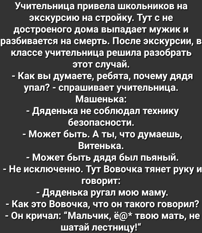 Учительница привела школьников на экскурсию на стройку Тут с не достроеного дома выпадает мужик и разбивается на смерть После экскурсии в классе учительница решила разобрать этот случай Как вы думаете ребята почему дядя упал спрашивает учительница Машенька дяденька не соблюдал технику безопасности Может быть А ты что думаешь Витенька Может быть дядя был пьяный Не исключенно Тут Вовочка тянет руку 