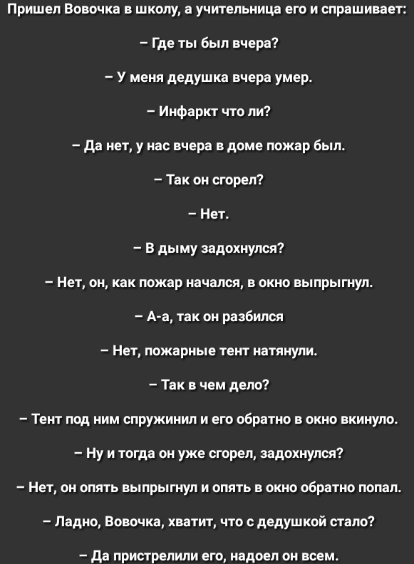 Пришел Вовочка в школу а учительница его и спрашивает Где ты был вчера У меня дедушка вчера умер Инфаркт что ли да нет у нас вчера в доме пожар был Так он сгорел Нет в дыму задохнулся Нет он как пожар начался в окно выпрыгнул А а так он разбился Нет пожарные тент натянули Так в чем дело Тент под ним спружинил и его обратно в окно вкинуло Ну и тогда он уже сгорел задохнулся Нет он опять выпрыгнул и