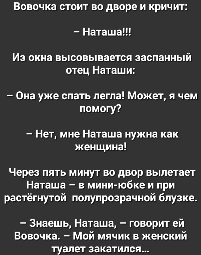 Вовочка стоит во дворе и кричит Наташа Из окна высовывается заспанный отец Наташи Она уже спать легла Может я чем помогу Нет мне Наташа нужна как женщина Через пять минут во двор вылетает Наташа в мини юбке и при растёгнутой полупрозрачной блузке Знаешь Наташа говорит ей Вовочка Мой мячик в женский туалет закатился