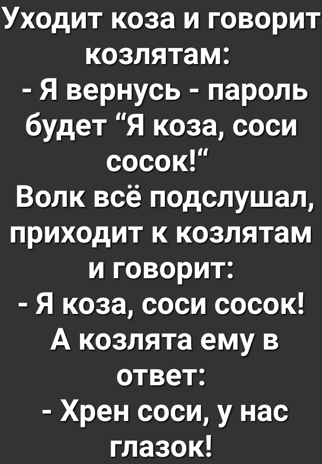 Уходит коза и говорит козлятам Я вернусь пароль будет Я коза соси сосок Волк всё подслушал приходит к козлятам и говорит Я коза соси сосок А козлята ему в ответ Хрен соси у нас глазок