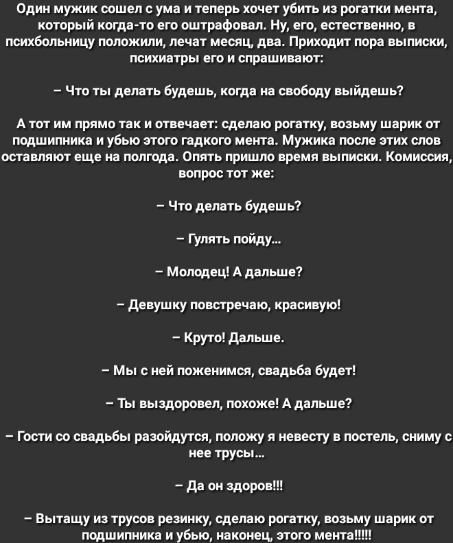 Один мужик сошел с ума и теперь хочет убить из рогатки мента который когда то его оштрафовал ну его естественно в психбольницу положили лечат месяц два Приходит пора выписки психиатры его и спрашивают Что ты делать будешь когда на свободу выйдешь А тот им прямо так и отвечает сделаю рогатку возьму шарик от подшипника и убью этого гадкого мента Мужика после этих слов оставляют еще на полгода Опять 