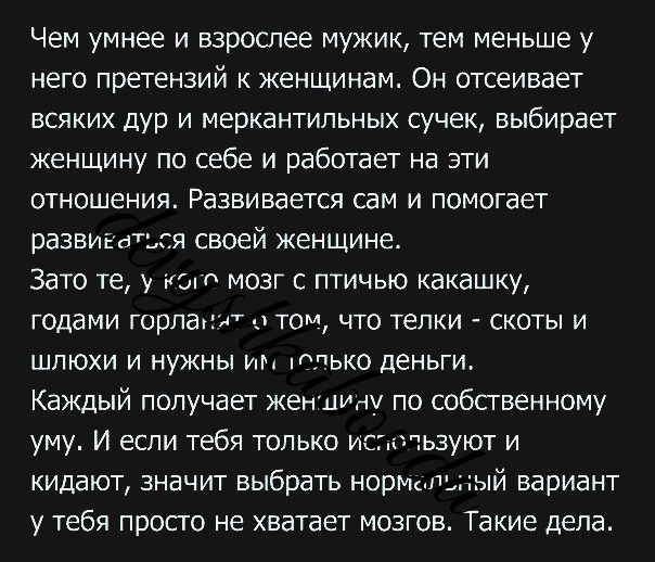 Чем умнее и взрослее мужик тем меньше у него претензий к женщинам Он отсеивает всяких дур и меркантипьных сучек выбирает женщину по себе и работает на эти отношения Развивается сам и помогает развигдься своей женщине Зато те у ют мозг птичыо какашку годами горпапмт ч тот что телки скоты и шлюхи и нужны им ППЬКО деньги Каждый получает женщиду по собственному уму И если тебя только ис тьзуют и кидаю