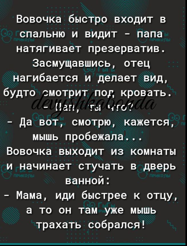 Вовочка быстро входит в спальню и видит папа натягивает презерватив Засмущавшись отец нагибается и делает вид будто смотрит под кровать Пап гы что Да вот смотрю кажется мышь пробежала Вовочка выходит из комнаты и начинает стучать в дверь ванной Мама иди быстрее к отцу а то он там уже мышь трахать собрался
