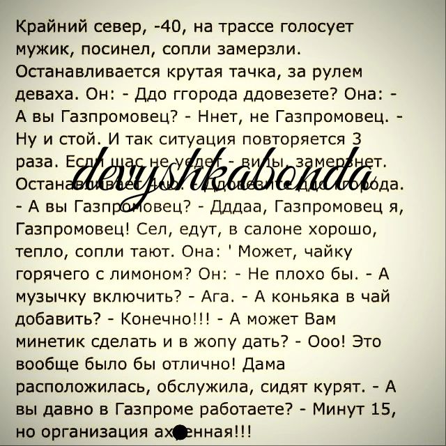 Крайний север 40 на трассе голосует мужик посинен сопли замерзли Опаиавливается крутая тачка за рулем деваха Он Ддо ггорода ддовезете Она А вы Газпрпмпвец Ниш не Газпромовец Ну и стой и так ситуация повторяется 3 раза в Ок гаи да А вы Газп овеш _ Длдаа Газпромсвец я Газпромовец Сеп едут в салоне хороше тепло сопли тают Она Может чайку горячего с лимоном Он 7 Не плохо бы А музычку включить7 Ага А к