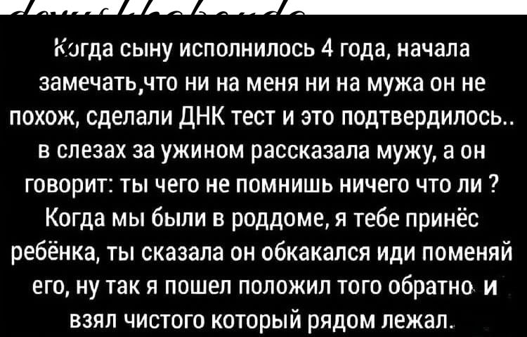 Ш Кигда сыну исполнилось 4 года начала замечатьчто ни на меня ни на мужа он не похож сделали дНК тест и это подтвердилось в слезах за ужином рассказала мужу а он говорит ты чего не помнишь ничего что ли Когда мы были в роддоме я тебе принёс ребёнка ты сказала он обкакапся иди поменяй его ну так я пошел положил того обратно и взял чистого который рядом лежал