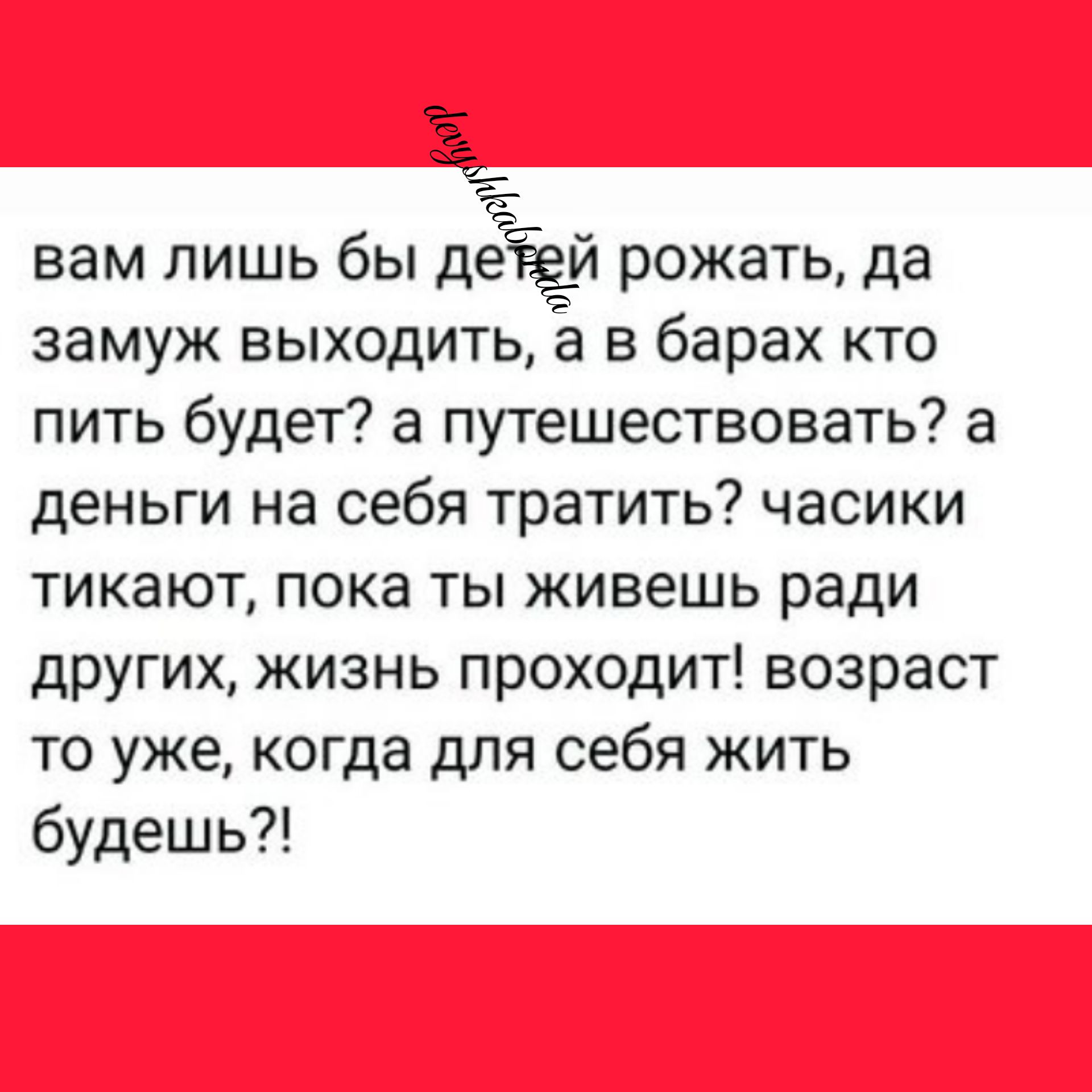 59 вам лишь бы дЁЁЁй рожать да замуж выходитьа в барах кто пить будет а путешествовать а деньги на себя тратить часики тикают пока ты живешь ради других жизнь проходит возраст то уже когда для себя жить будешь