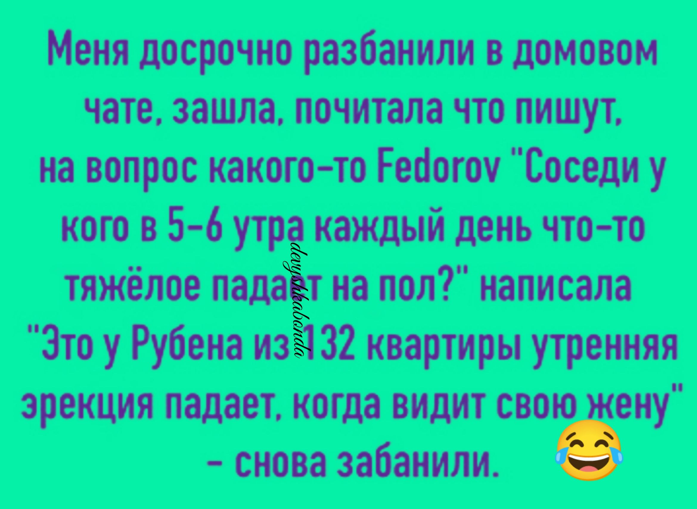Меня досрочно разбанили в домовом чате зашла почитала что пишут на вопрос явного то Геоогои Соседи у кого в 5 6 утр каждый день что то тяжёлое издаёт на пол написала Это у Рубена из 32 квартиры утренняя эрекция падает когда видит свою еиу снова забанили