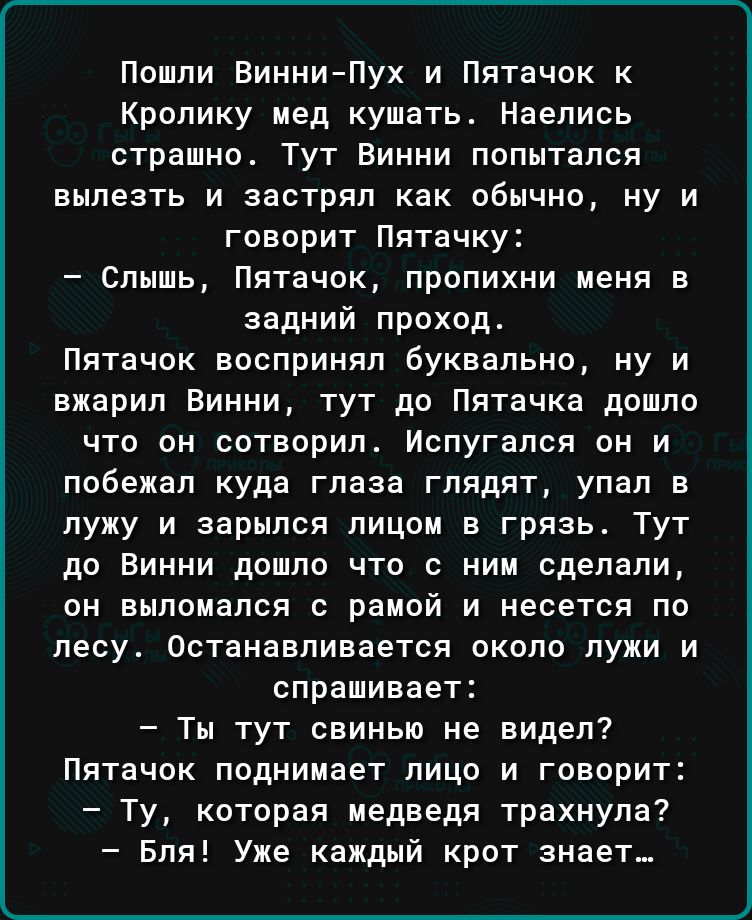 Пошли Винни Пух и Пятачок к Кролику мед кушать Наелись страшно Тут Винни попытался вылезть и застрял как обычно ну и говорит Пятачку Слышь Пятачок пропихни меня задний проход Пятачок воспринял буквально ну и вжарил Винни тут до Пятачка дошло что он сотворил Испугался он и побежал куда глаза глядят упал в лужу и варился лицом в грязь Тут до Винни дошло что с ним сделали он аылоиался рамой и несется