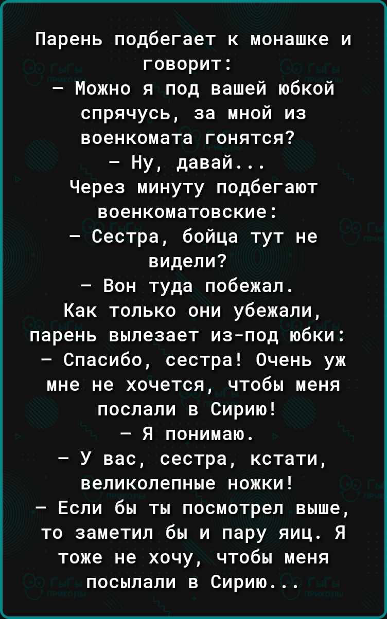 Парень подбегает к монашке и говорит Можно я под вашей юбкой спрячусь за мной из военкомата гонятся Ну давай Через минуту подбегают еоенкоматовские Сестра бойца тут не видели Вон туда побежал Как только они убежали парень вылезает изпод юбки Спасибо сестра Очень уж мне не хочется чтобы меня послали в Сирию Я понимаю У вас сестра кстати великолепные ножки Если бы ты посмотрел выше то заметил бы и п