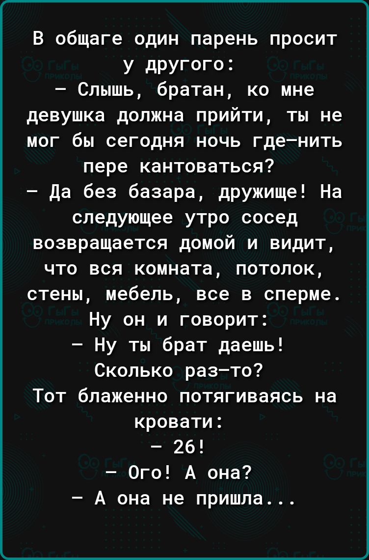 В общаге один парень просит у другого Слышь братан ко мне девушка должна прийти ты не мог бы сегодня ночь гденить пере кантоваться да без базара дружище На следующее утро сосед возвращается домой и видит что вся комната потолок стены мебель все в сперме Ну он и говорит Ну ты брат даешь Сколько разто Тот блаженно потягиваясь на кровати 26 Ого А она А она не пришла