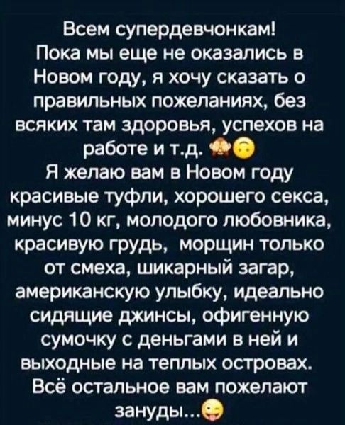 Всем супердевчонкам Пока мы еще не оказались в Новом году я хочу сказать 0 правил пожеланиях без всяких там здоровья успехов на работе и тд Я желаю вам в Новом году красивые туфли хорошего секса минус 10 кг молодого любовника красивую грудь морщин только от смеха шикарный загар американскую улыбку идеально сидящие джинсы офигенную сумочку с деньгами в ней и выходные на теплых островах Всё остально