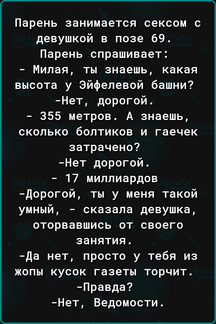 Парень занимается сексом с девушкой в позе 69 Парень спрашивает Милая ты знаешь какая высота у Эйфелевой башни Нет дорогой 355 метров А знаешь сколько болтиков и гаечек затрачено Нет дорогой 17 миллиардов дорогой ты у меня такой умный сказала девушка оторвавшись от своего занятия да нет просто у тебя из жопы кусок газеты торчит Правда Нет Ведомости
