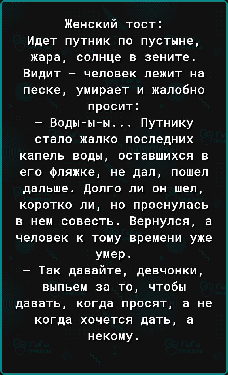 Женский тост Идет путник по пустыне жара солнце в зените Видит человек лежит на песке умирает и жалобно просит Воды ы ы Путнику стало жалко последних капель воды оставшихся в его фляжке не дал пошел дальше долго ли он шел коротко ли но проснулась в нем совесть Вернулся а человек к тому времени уже умер Так давайте девчонки выпьем за то чтобы давать когда просят а не когда хочется дать а некому