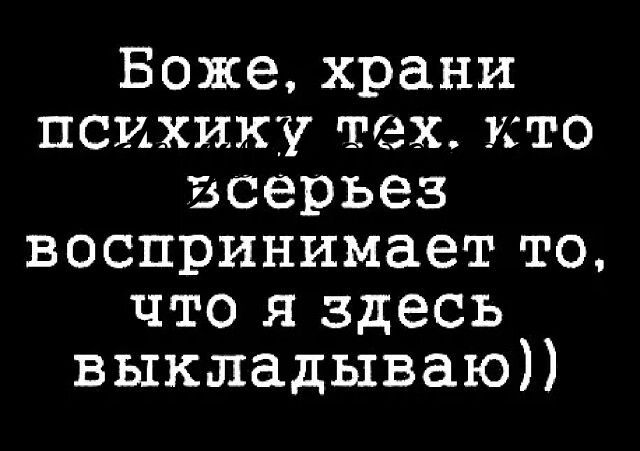 Боже храни психику тех кто всерьез воспринимает то что я здесь выкладываю