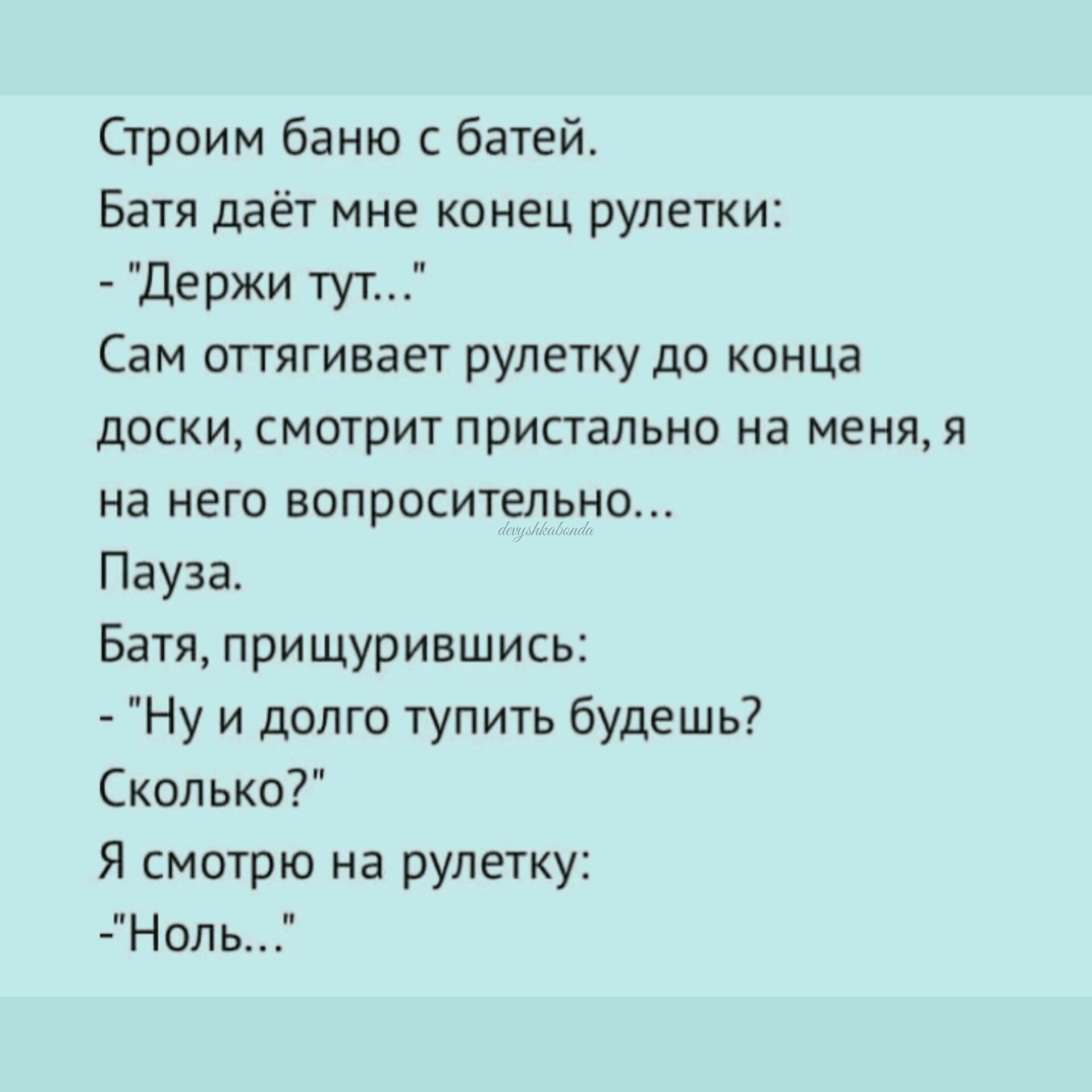 Строим баню с батей Батя даёт мне конец рулетки Держи тут Сам оттягивает рулетку до конца ДОСКИ СМОТрИТ ПрИСТВЛЬНО на МЕНЯ Я на НЕГО БОПРОСИТЭЛЬНО Пауза Батя прищурившись Ну и долго тупить будешь Сколько Я смотрю на рулетку Нопь