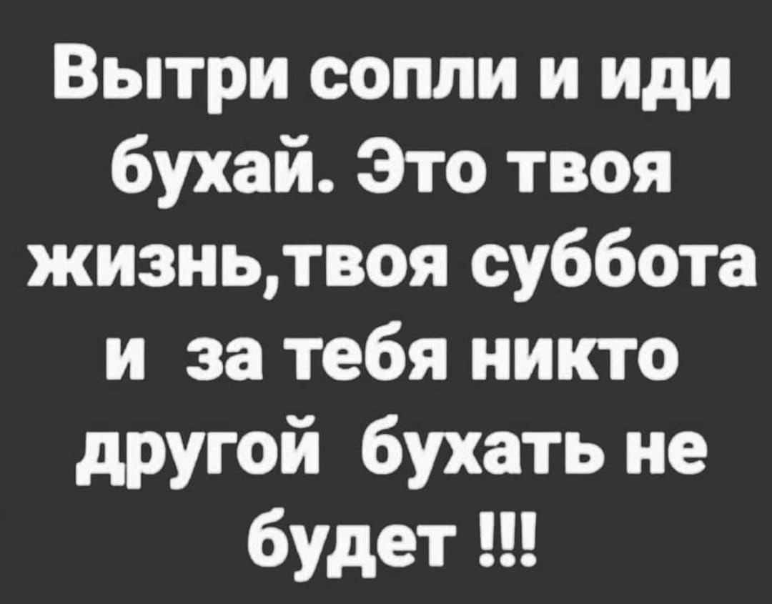 Вытри сопли и иди бухай Это твоя жизньтвоя суббота и за тебя никто другой бухать не будет