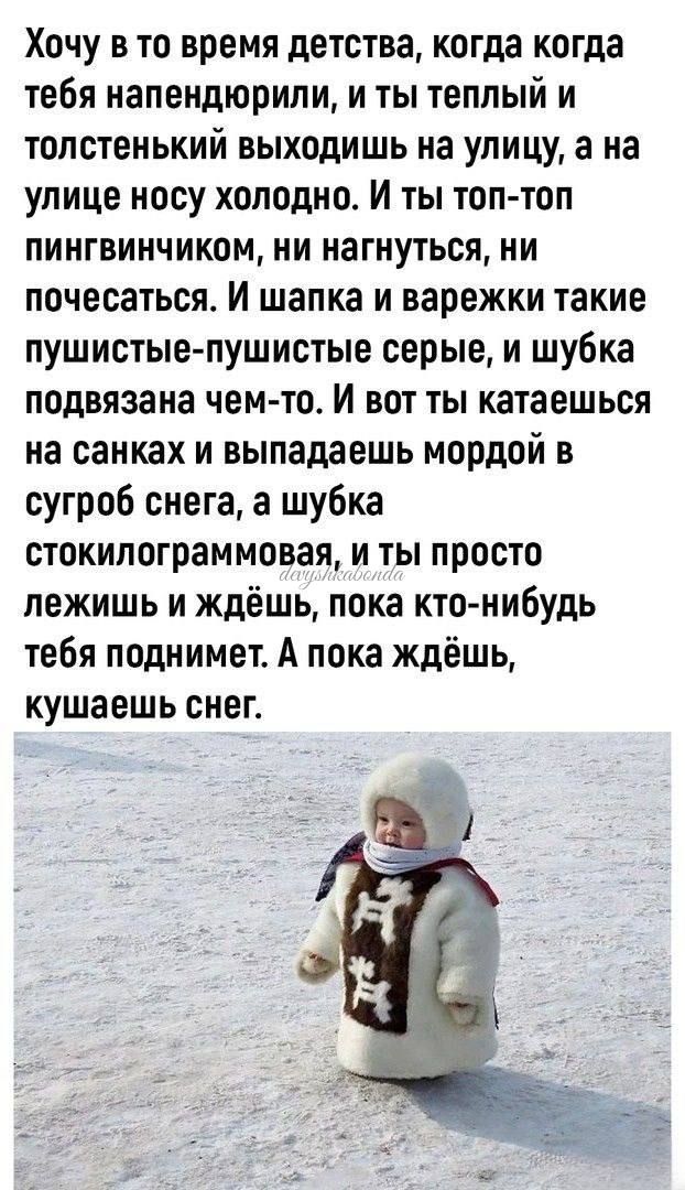 Хочу в то время детства когда когда тебя иапендюрили и ты теплый и толстенький выходишь на улицу а на улице носу холодно И ты топ топ пингвинчиком ни нагнуться ни почесаться И шапка и варежки такие пушистые пушистые серые и шубка подвязаиа чемто И вот ты катаешься на санках и выпадаешь мордой в сугроб снега а шубка стокипограммовая и ты просто лежишь и ждёшь пока кто нибудь тебя поднимет А пока жд