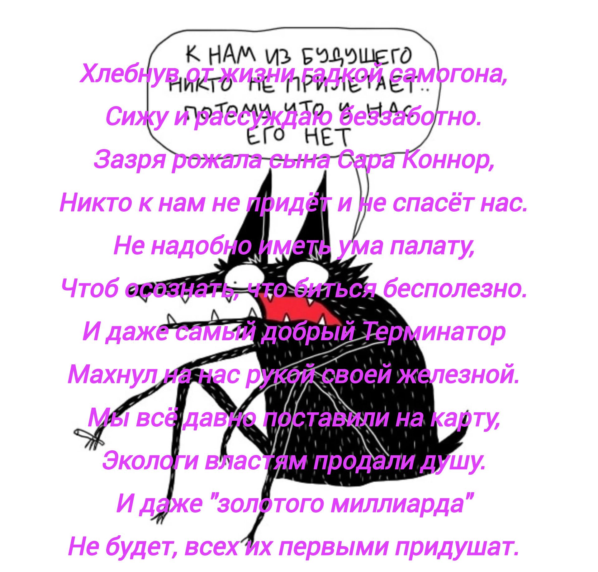 К НАМ ИЗ БУДУЩЕГО

Хлебун, от жизни бравый семигорога,
Сижу и размышляю беззастенчиво.
Зазря родила сына Сара Коннор,
Никто к нам не придет и не спасет нас.
Не надо бы иметь ума палату,
Чтоб осознать, что битва бесполезно.
И даже самый добрый Терминатор
Махнул на нас рукой своей железной.
Мы сами себя поставим на карту.
Эколов и рифмы продали душу.
И даже 