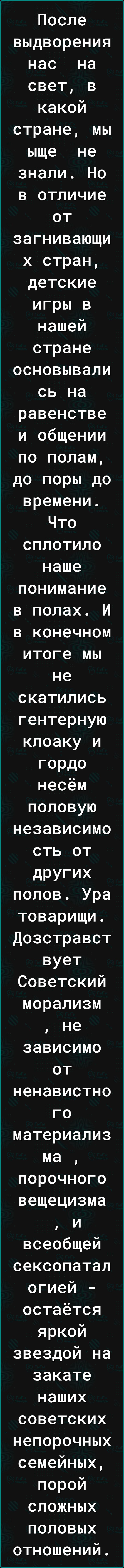 После выдворения нас на свет в какой стране мы ыще не знали Но в отличие от загнивающи х стран детские игры в нашей стране основывали сь на равенстве и общении по полам до поры до времени Что сплотило наше понимание в полах И в конечном итоге мы не скатились гентерную клоаку и гордо несём половую независимо сть от других полов Ура товарищи Дозстравст вует Советский морализм не зависимо от ненавист