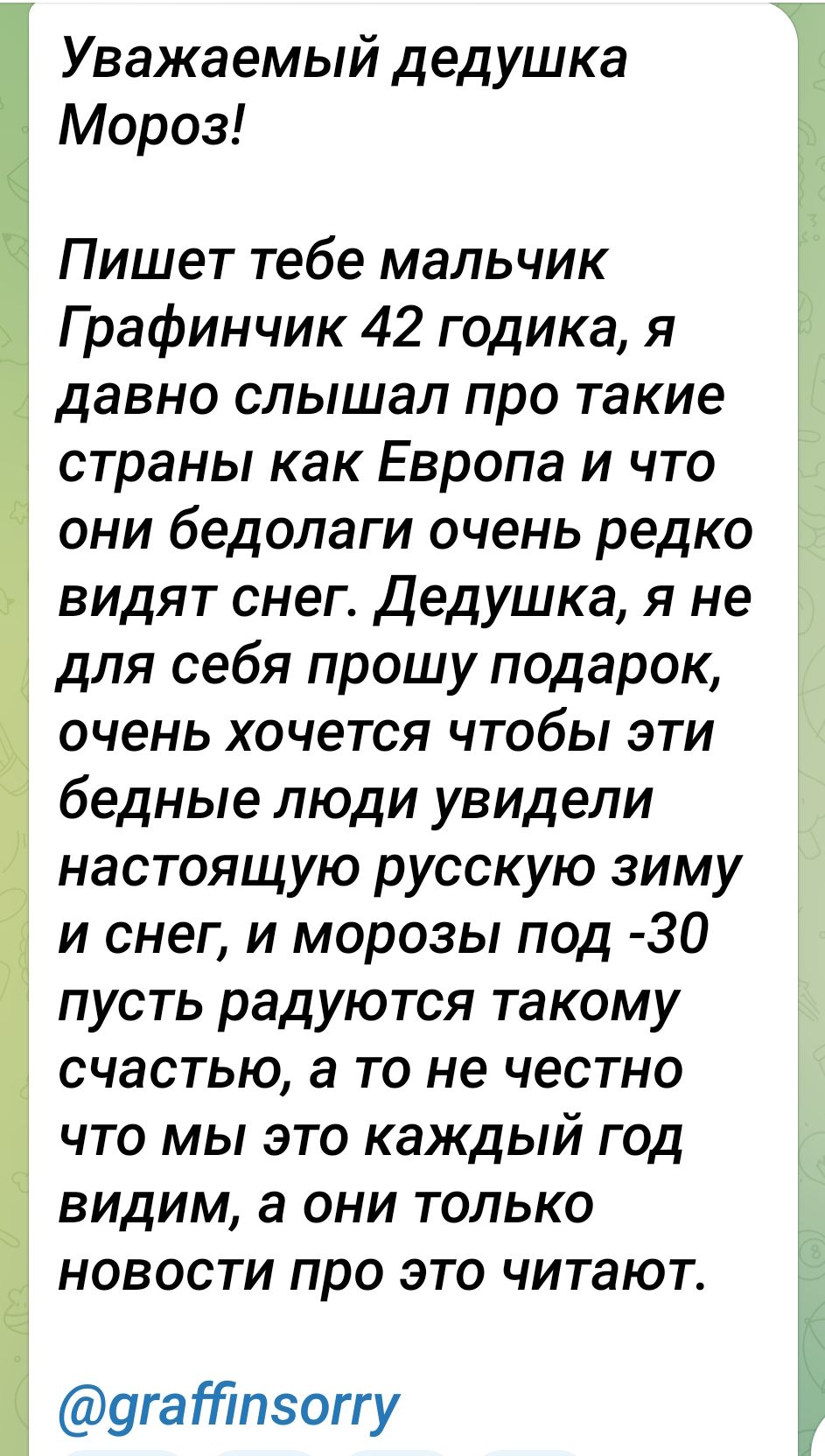 Уважаемый дедушка Мороз Пишет тебе мальчик Г рафинчик 42 годика я давно слышал про такие страны как Европа и что они бедолаги очень редко видят снег дедушка я не для себя прошу подарок очень хочется чтобы эти бедные люди увидели настоящую русскую зиму и снег и морозы под 30 пусть радуются такому счастью а то не честно что мы это каждый год видим а они только новости про это читают Ё 9гатпэоггу