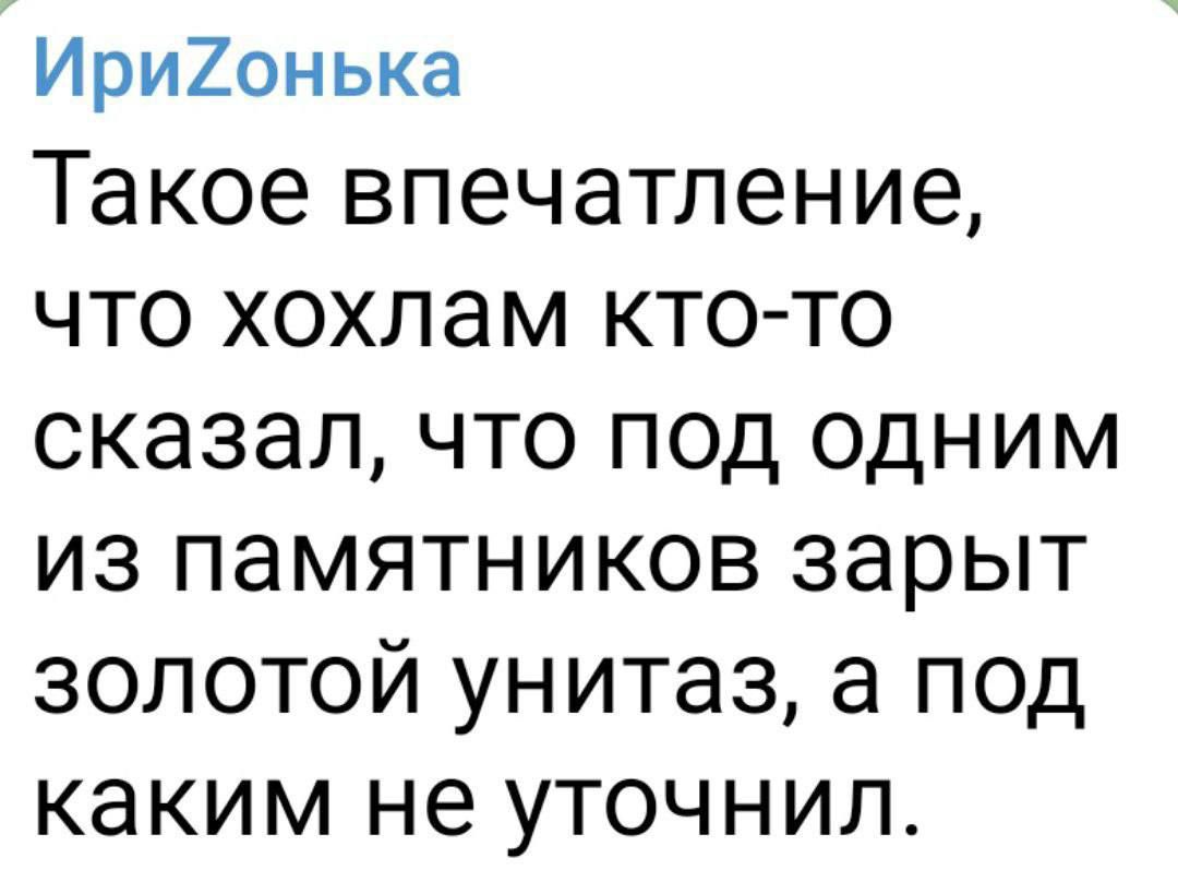 Ири20нька Такое впечатление ЧТО хохлам КТО ТО сказал ЧТО ПОД ОДНИМ ИЗ ПЭМЯТНИКОВ зарыт ЗОЛОТОЙ унитаз а под каким не УТОЧНИЛ