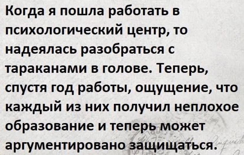 Когда я пошла работать в психологический центр то надеялась разобраться с тараканами В ГОЛОВЕ ТЕПЕРЬ спусгя год работы ощущение что каждый из них получил неплохое образование и теперь может аргументировано защищаться