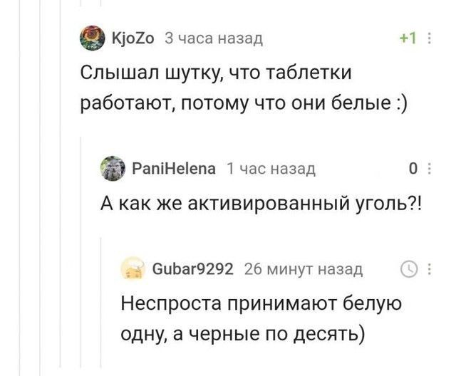 К1020 3 часа назад И Слышал шутку что таблетки работают потому что они белые РапіНеіепа час назад о А как же активированный уголь 6ЦЬ8Г9292 26 минут назад Неспроста принимают белую одну а черные по десять