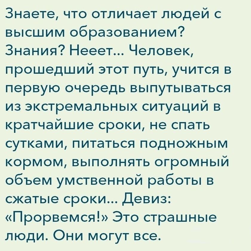 Знаете что отличает людей с высшим образованием Знания Нееет Человек прошедший этот путь учится в первую очередь выпутываться из экстремальных ситуаций в кратчайшие сроки не спать сутками питаться подножным кормом выполнять огромный объем умственной работы в сжатые сроки Девиз Прорвемся Это страшные люди Они могут все